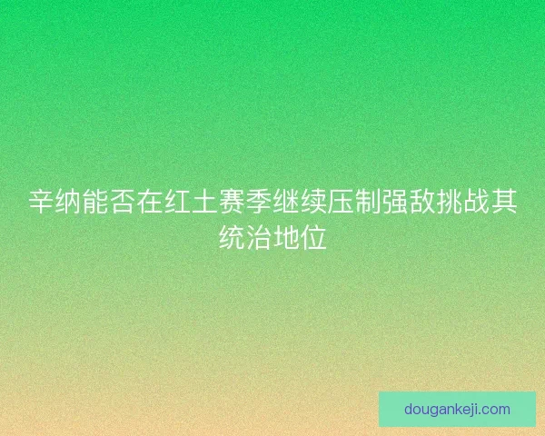 辛纳能否在红土赛季继续压制强敌挑战其统治地位